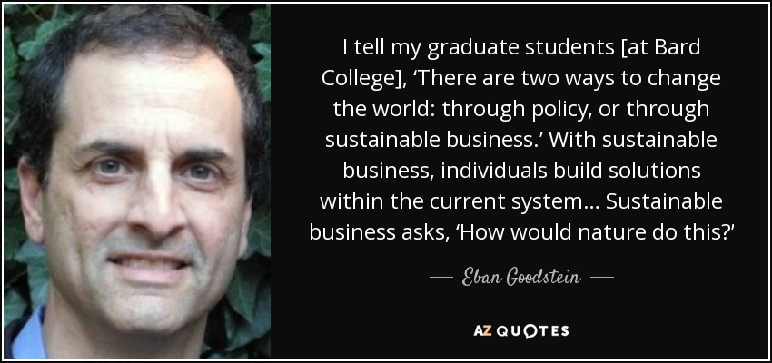 I tell my graduate students [at Bard College], ‘There are two ways to change the world: through policy, or through sustainable business.’ With sustainable business, individuals build solutions within the current system… Sustainable business asks, ‘How would nature do this?’ - Eban Goodstein