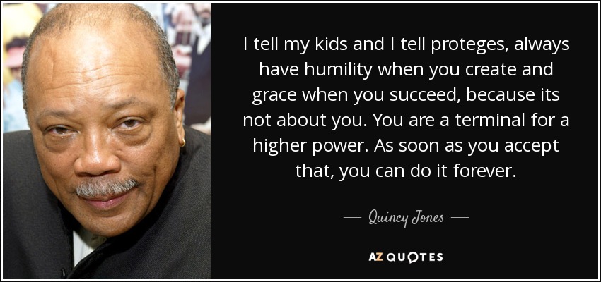 I tell my kids and I tell proteges, always have humility when you create and grace when you succeed, because its not about you. You are a terminal for a higher power. As soon as you accept that, you can do it forever. - Quincy Jones