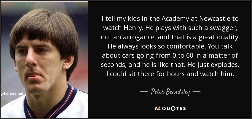 I tell my kids in the Academy at Newcastle to watch Henry. He plays with such a swagger, not an arrogance, and that is a great quality. He always looks so comfortable. You talk about cars going from 0 to 60 in a matter of seconds, and he is like that. He just explodes. I could sit there for hours and watch him. - Peter Beardsley