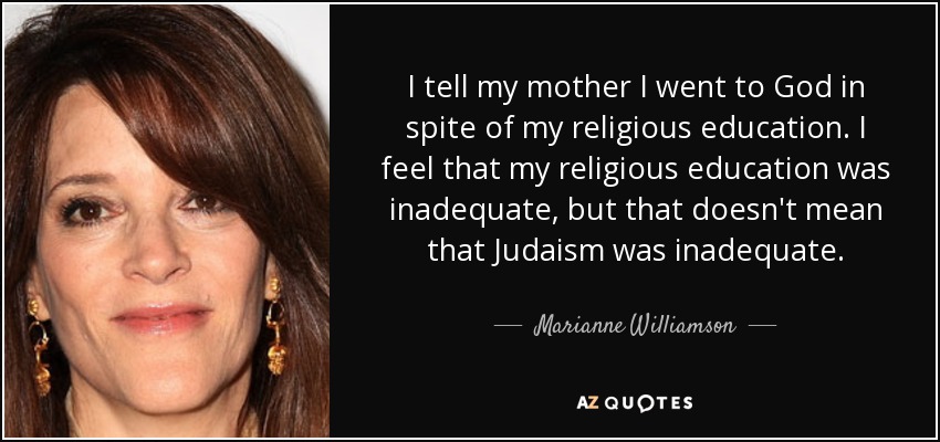 I tell my mother I went to God in spite of my religious education. I feel that my religious education was inadequate, but that doesn't mean that Judaism was inadequate. - Marianne Williamson