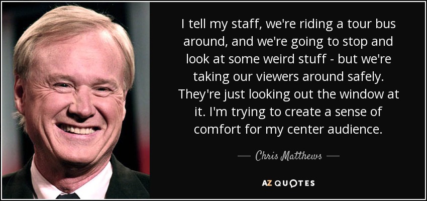 I tell my staff, we're riding a tour bus around, and we're going to stop and look at some weird stuff - but we're taking our viewers around safely. They're just looking out the window at it. I'm trying to create a sense of comfort for my center audience. - Chris Matthews