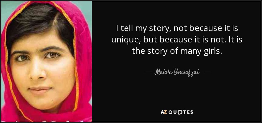 I tell my story, not because it is unique, but because it is not. It is the story of many girls. - Malala Yousafzai