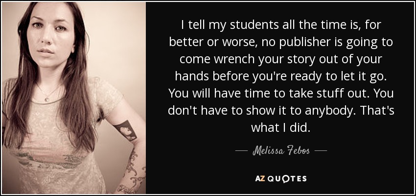 I tell my students all the time is, for better or worse, no publisher is going to come wrench your story out of your hands before you're ready to let it go. You will have time to take stuff out. You don't have to show it to anybody. That's what I did. - Melissa Febos