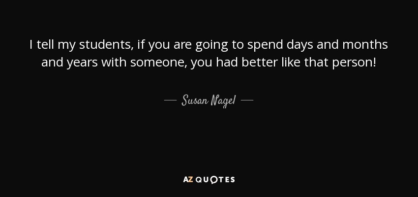 I tell my students, if you are going to spend days and months and years with someone, you had better like that person! - Susan Nagel