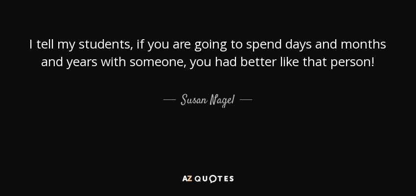 I tell my students, if you are going to spend days and months and years with someone, you had better like that person! - Susan Nagel