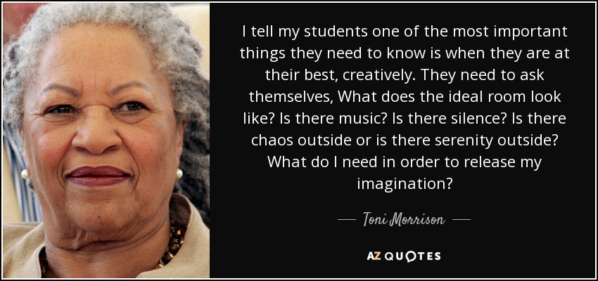 I tell my students one of the most important things they need to know is when they are at their best, creatively. They need to ask themselves, What does the ideal room look like? Is there music? Is there silence? Is there chaos outside or is there serenity outside? What do I need in order to release my imagination? - Toni Morrison