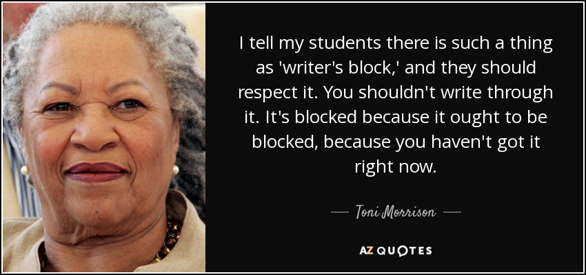 I tell my students there is such a thing as 'writer's block,' and they should respect it. You shouldn't write through it. It's blocked because it ought to be blocked, because you haven't got it right now. - Toni Morrison