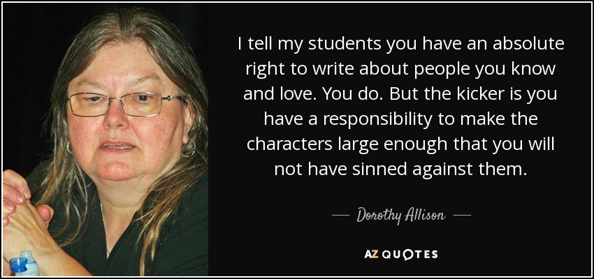 I tell my students you have an absolute right to write about people you know and love. You do. But the kicker is you have a responsibility to make the characters large enough that you will not have sinned against them. - Dorothy Allison