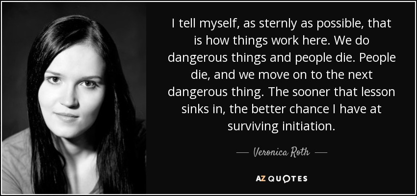 I tell myself, as sternly as possible, that is how things work here. We do dangerous things and people die. People die, and we move on to the next dangerous thing. The sooner that lesson sinks in, the better chance I have at surviving initiation. - Veronica Roth