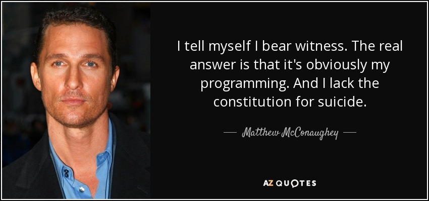 I tell myself I bear witness. The real answer is that it's obviously my programming. And I lack the constitution for suicide. - Matthew McConaughey