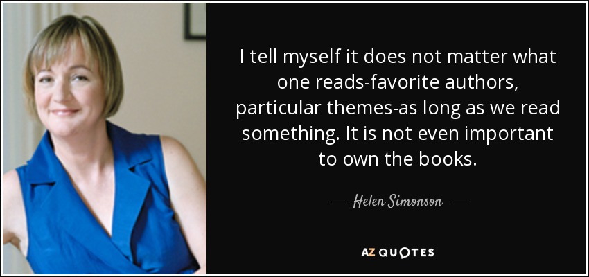 I tell myself it does not matter what one reads-favorite authors, particular themes-as long as we read something. It is not even important to own the books. - Helen Simonson