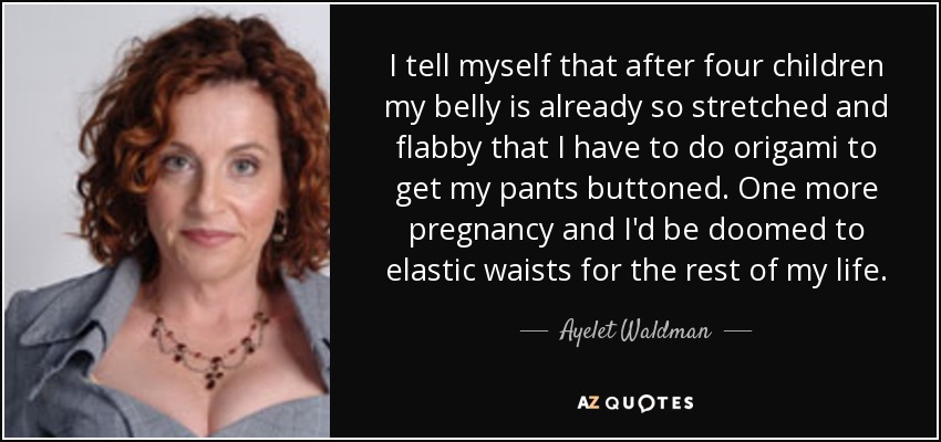 I tell myself that after four children my belly is already so stretched and flabby that I have to do origami to get my pants buttoned. One more pregnancy and I'd be doomed to elastic waists for the rest of my life. - Ayelet Waldman