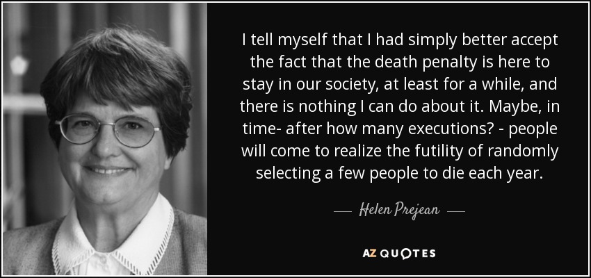 I tell myself that I had simply better accept the fact that the death penalty is here to stay in our society, at least for a while, and there is nothing I can do about it. Maybe, in time- after how many executions? - people will come to realize the futility of randomly selecting a few people to die each year. - Helen Prejean
