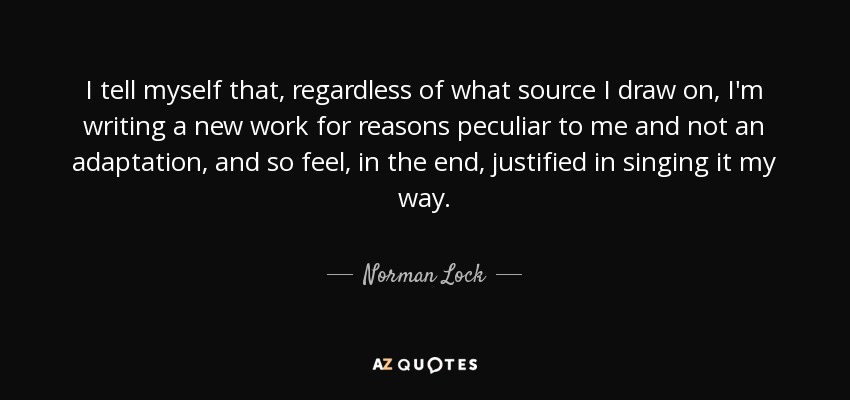 I tell myself that, regardless of what source I draw on, I'm writing a new work for reasons peculiar to me and not an adaptation, and so feel, in the end, justified in singing it my way. - Norman Lock