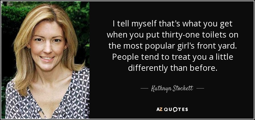 I tell myself that's what you get when you put thirty-one toilets on the most popular girl's front yard. People tend to treat you a little differently than before. - Kathryn Stockett