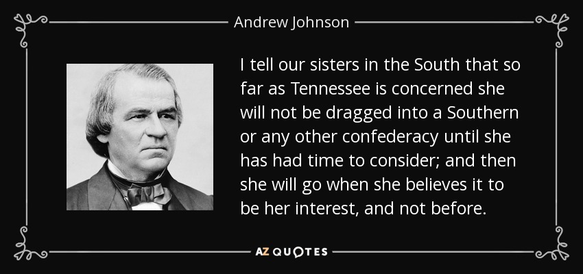 I tell our sisters in the South that so far as Tennessee is concerned she will not be dragged into a Southern or any other confederacy until she has had time to consider; and then she will go when she believes it to be her interest, and not before. - Andrew Johnson