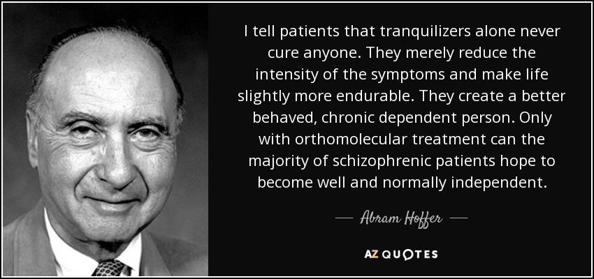 I tell patients that tranquilizers alone never cure anyone. They merely reduce the intensity of the symptoms and make life slightly more endurable. They create a better behaved, chronic dependent person. Only with orthomolecular treatment can the majority of schizophrenic patients hope to become well and normally independent. - Abram Hoffer