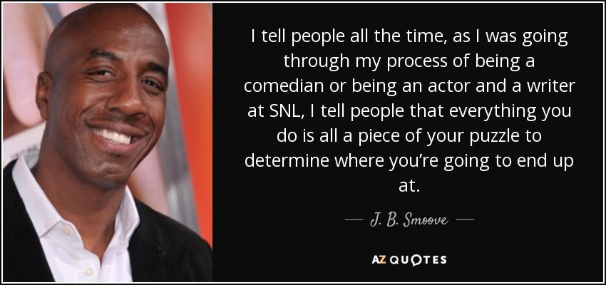 I tell people all the time, as I was going through my process of being a comedian or being an actor and a writer at SNL, I tell people that everything you do is all a piece of your puzzle to determine where you’re going to end up at. - J. B. Smoove