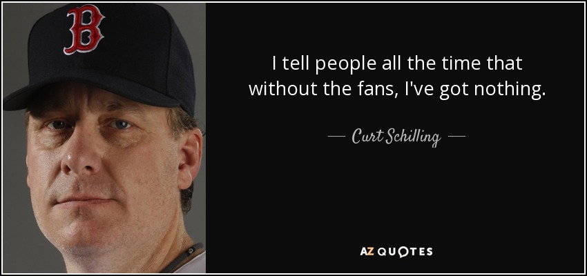 I tell people all the time that without the fans, I've got nothing. - Curt Schilling