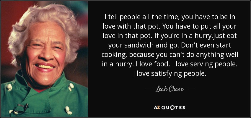 I tell people all the time, you have to be in love with that pot. You have to put all your love in that pot. If you're in a hurry,just eat your sandwich and go. Don't even start cooking, because you can't do anything well in a hurry. I love food. I love serving people. I love satisfying people. - Leah Chase
