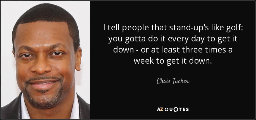 I tell people that stand-up's like golf: you gotta do it every day to get it down - or at least three times a week to get it down. - Chris Tucker