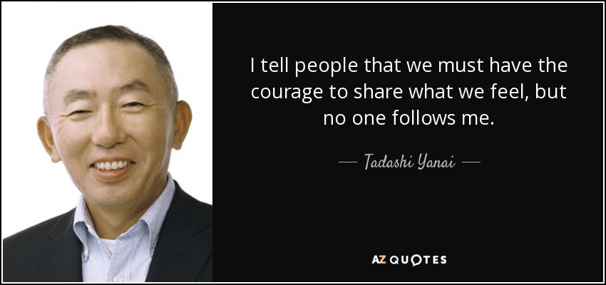 I tell people that we must have the courage to share what we feel, but no one follows me. - Tadashi Yanai