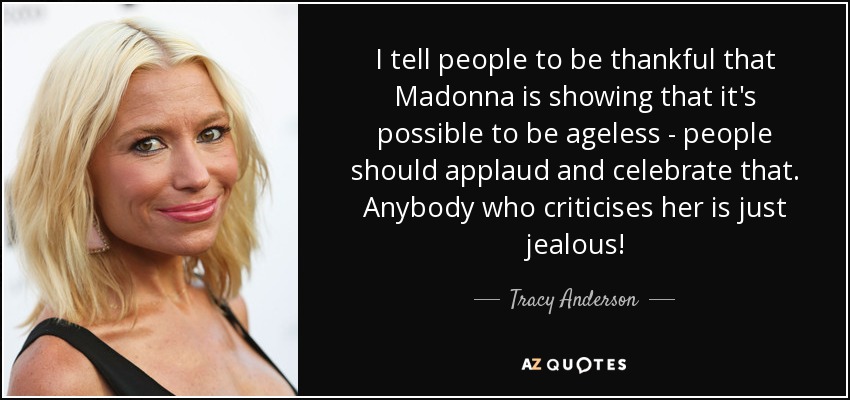 I tell people to be thankful that Madonna is showing that it's possible to be ageless - people should applaud and celebrate that. Anybody who criticises her is just jealous! - Tracy Anderson