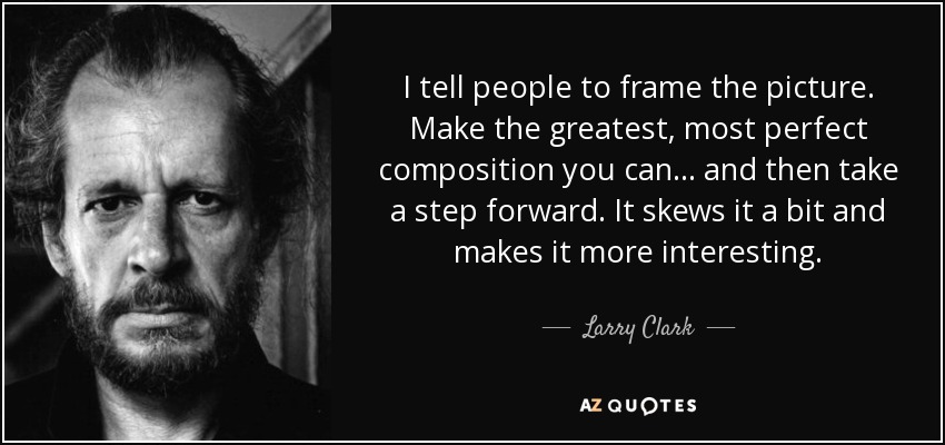 I tell people to frame the picture. Make the greatest, most perfect composition you can . . . and then take a step forward. It skews it a bit and makes it more interesting. - Larry Clark