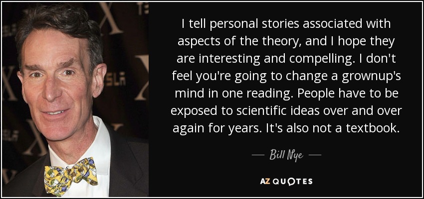 I tell personal stories associated with aspects of the theory, and I hope they are interesting and compelling. I don't feel you're going to change a grownup's mind in one reading. People have to be exposed to scientific ideas over and over again for years. It's also not a textbook. - Bill Nye
