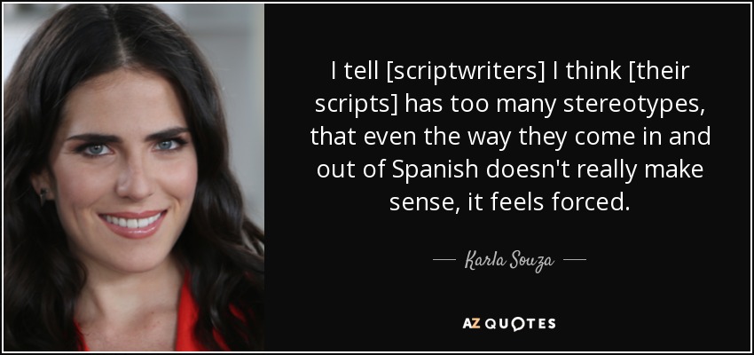 I tell [scriptwriters] I think [their scripts] has too many stereotypes, that even the way they come in and out of Spanish doesn't really make sense, it feels forced. - Karla Souza