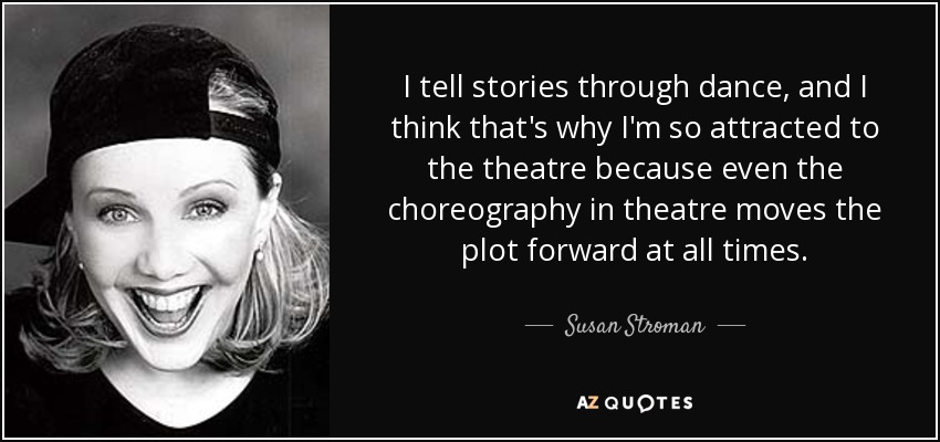 I tell stories through dance, and I think that's why I'm so attracted to the theatre because even the choreography in theatre moves the plot forward at all times. - Susan Stroman