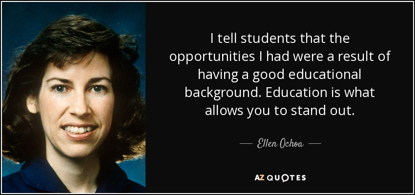 I tell students that the opportunities I had were a result of having a good educational background. Education is what allows you to stand out. - Ellen Ochoa