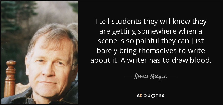 I tell students they will know they are getting somewhere when a scene is so painful they can just barely bring themselves to write about it. A writer has to draw blood. - Robert Morgan