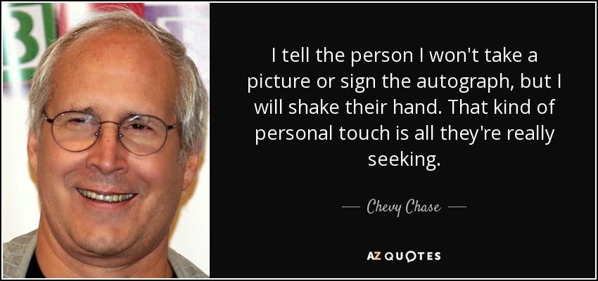 I tell the person I won't take a picture or sign the autograph, but I will shake their hand. That kind of personal touch is all they're really seeking. - Chevy Chase