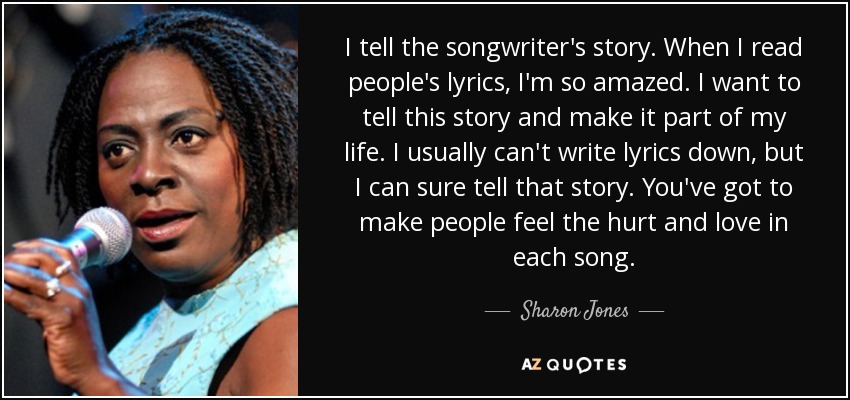 I tell the songwriter's story. When I read people's lyrics, I'm so amazed. I want to tell this story and make it part of my life. I usually can't write lyrics down, but I can sure tell that story. You've got to make people feel the hurt and love in each song. - Sharon Jones