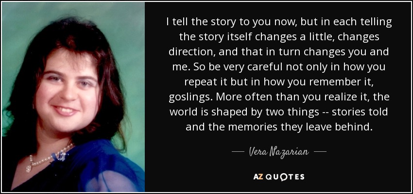 I tell the story to you now, but in each telling the story itself changes a little, changes direction, and that in turn changes you and me. So be very careful not only in how you repeat it but in how you remember it, goslings. More often than you realize it, the world is shaped by two things -- stories told and the memories they leave behind. - Vera Nazarian