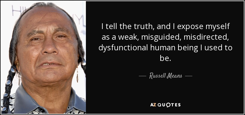 I tell the truth, and I expose myself as a weak, misguided, misdirected, dysfunctional human being I used to be. - Russell Means