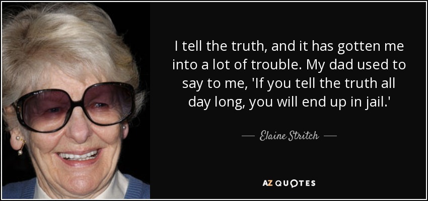 I tell the truth, and it has gotten me into a lot of trouble. My dad used to say to me, 'If you tell the truth all day long, you will end up in jail.' - Elaine Stritch