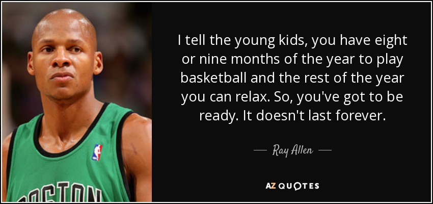 I tell the young kids, you have eight or nine months of the year to play basketball and the rest of the year you can relax. So, you've got to be ready. It doesn't last forever. - Ray Allen