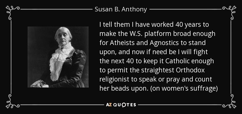 I tell them I have worked 40 years to make the W.S. platform broad enough for Atheists and Agnostics to stand upon, and now if need be I will fight the next 40 to keep it Catholic enough to permit the straightest Orthodox religionist to speak or pray and count her beads upon. (on women's suffrage) - Susan B. Anthony