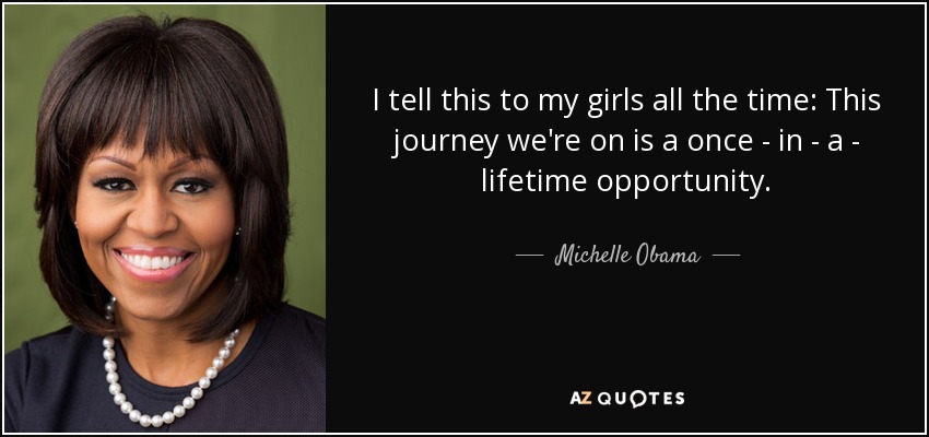 I tell this to my girls all the time: This journey we're on is a once - in - a - lifetime opportunity. - Michelle Obama