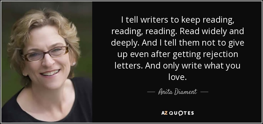 I tell writers to keep reading, reading, reading. Read widely and deeply. And I tell them not to give up even after getting rejection letters. And only write what you love. - Anita Diament