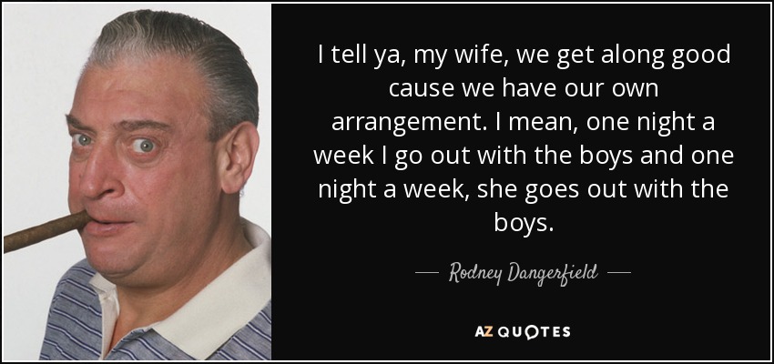 I tell ya, my wife, we get along good cause we have our own arrangement. I mean, one night a week I go out with the boys and one night a week, she goes out with the boys. - Rodney Dangerfield