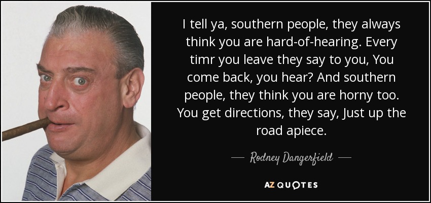I tell ya, southern people, they always think you are hard-of-hearing. Every timr you leave they say to you, You come back, you hear? And southern people, they think you are horny too. You get directions, they say, Just up the road apiece. - Rodney Dangerfield