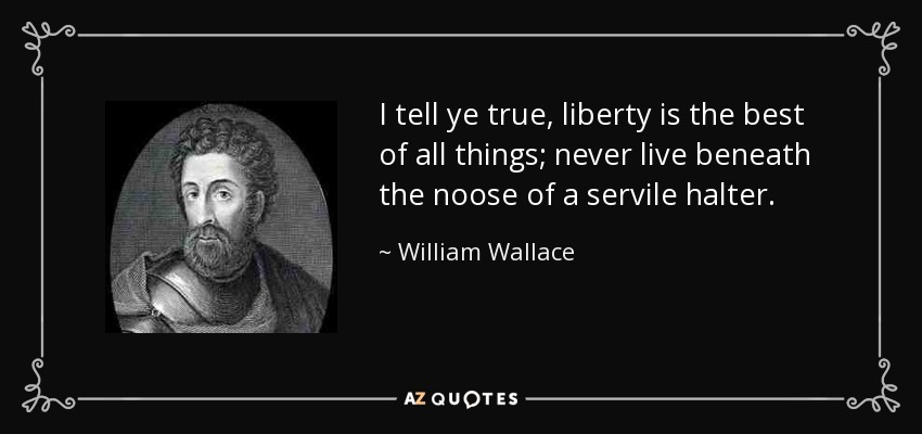 I tell ye true, liberty is the best of all things; never live beneath the noose of a servile halter. - William Wallace