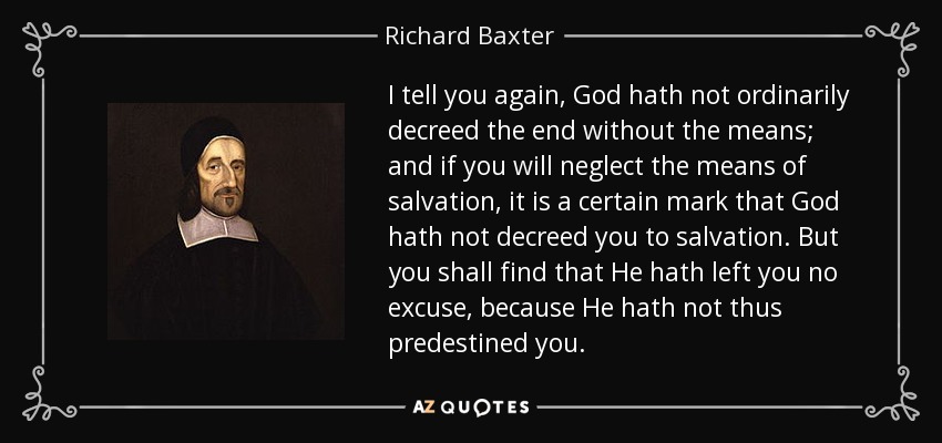 I tell you again, God hath not ordinarily decreed the end without the means; and if you will neglect the means of salvation, it is a certain mark that God hath not decreed you to salvation. But you shall find that He hath left you no excuse, because He hath not thus predestined you. - Richard Baxter