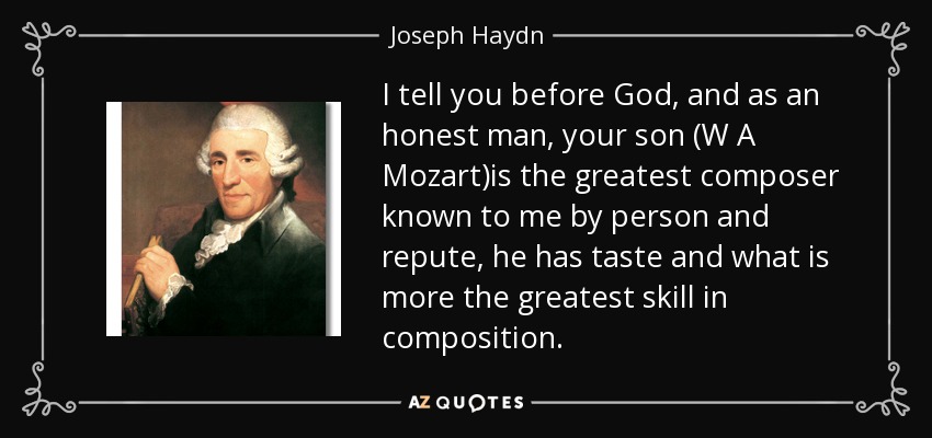 I tell you before God, and as an honest man, your son (W A Mozart)is the greatest composer known to me by person and repute, he has taste and what is more the greatest skill in composition. - Joseph Haydn