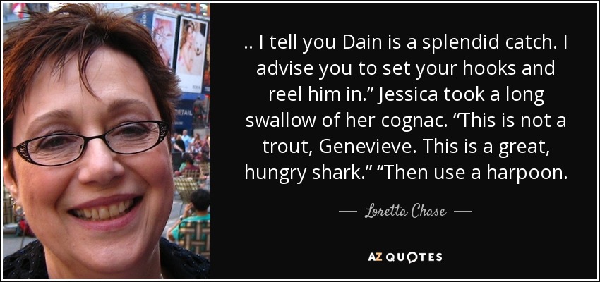 . . I tell you Dain is a splendid catch. I advise you to set your hooks and reel him in.” Jessica took a long swallow of her cognac. “This is not a trout, Genevieve. This is a great, hungry shark.” “Then use a harpoon. - Loretta Chase