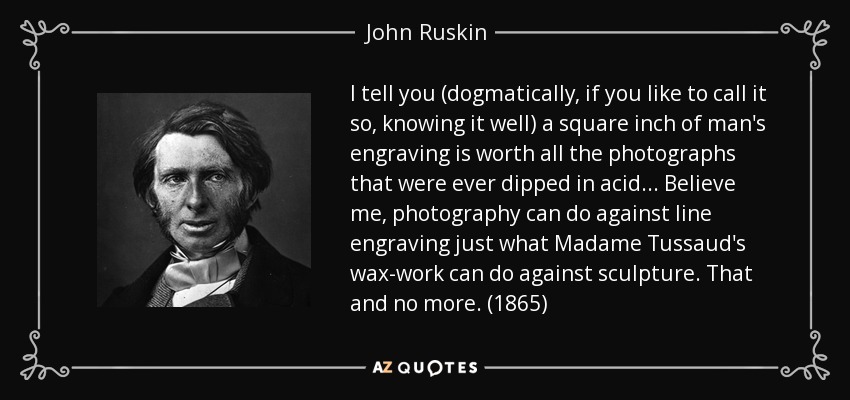 I tell you (dogmatically, if you like to call it so, knowing it well) a square inch of man's engraving is worth all the photographs that were ever dipped in acid... Believe me, photography can do against line engraving just what Madame Tussaud's wax-work can do against sculpture. That and no more. (1865) - John Ruskin