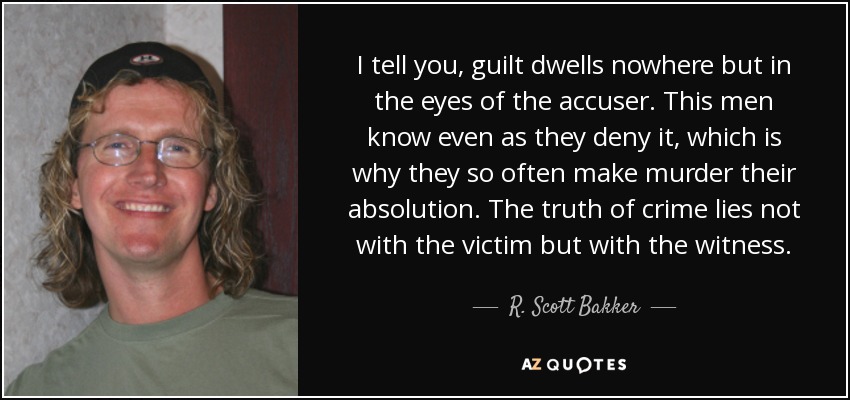 I tell you, guilt dwells nowhere but in the eyes of the accuser. This men know even as they deny it, which is why they so often make murder their absolution. The truth of crime lies not with the victim but with the witness. - R. Scott Bakker